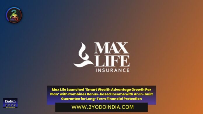 Max Life Launched ‘Smart Wealth Advantage Growth Par Plan’ with Combines Bonus-based Income with An In-built Guarantee for Long-Term Financial Protection | 2YODOINDIA